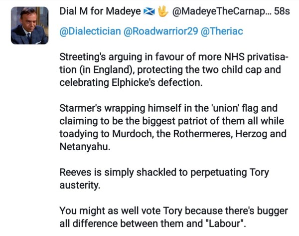 Streeting's arguing in favour of more NHS privatisation (in England), protecting the two child cap and celebrating Elphicke's defection.

Starmer's wrapping himself in the 'union' flag and claiming to be the biggest patriot of them all while toadying to Murdoch, the Rothermeres, Herzog and Netanyahu.

Reeves is simply shackled to perpetuating Tory austerity.

You might as well vote Tory because there's bugger all difference between them and "Labour".