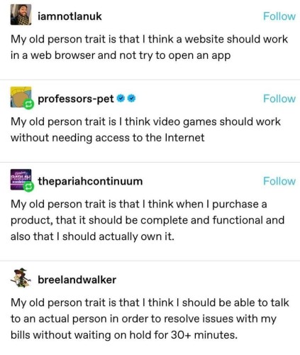 Tumblr post by iamnotianuk My old person trait is that | think a website should work in a web browser and not try to open an app Reply by professors-pet: My old person trait is | think video games should work without needing access to the Internet Reply by thepariahcontinuum: My old person trait is that | think when | purchase a product, that it should be complete and functional and also that | should actually own it. Reply by breelandwalker: My old person trait is that | think | should be able to talk to an actual person in order to resolve issues with my bills without waiting on hold for 30+ minutes. 

