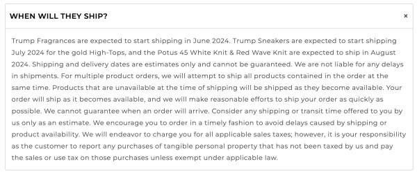 A screenshot of the FAQ section of the GetTrumpSneakers site. It says:

WHEN WILL THEY SHIP?

Trump Fragrances are expected to start shipping in June 2024. Trump Sneakers are expected to start shipping July 2024 for the gold High-Tops, and the Potus 45 White Knit & Red Wave Knit are expected to ship in August 2024. Shipping and delivery dates are estimates only and cannot be guaranteed. We are not liable for any delays in shipments. For multiple product orders, we will attempt to ship all products contained in the order at the same time. Products that are unavailable at the time of shipping will be shipped as they become available. Your order will ship as it becomes available, and we will make reasonable efforts to ship your order as quickly as possible. We cannot guarantee when an order will arrive. Consider any shipping or transit time offered to you by us only as an estimate. We encourage you to order in a timely fashion to avoid delays caused by shipping or product availability. We will endeavor to charge you for all applicable sales taxes; however, it is your responsibility as the customer to report any purchases of tangible personal property that has not been taxed by us and pay the sales or use tax on those purchases unless exempt under applicable law. 