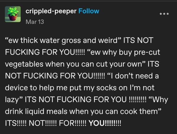  crippled-peeper
 “ew thick water gross and weird” ITS NOT FUCKING FOR YOU!!!!! “ew why buy pre-cut vegetables when you can cut your own” ITS NOT FUCKING FOR YOuU!!llll “I don’t need a device to help me put my socks on I’'m not lazy” ITS NOT FUCKING FOR YOU i “why drink liquid meals when you can cook 