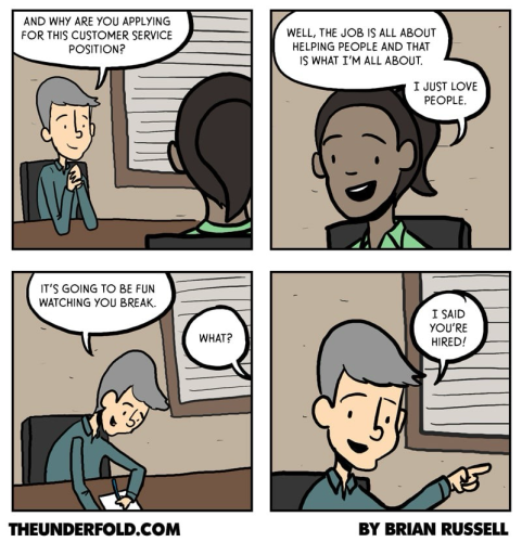 The comic shows an interview process for tech support or customer support job. The interviewer asks the interviewee why they are applying for a customer service position. The interviewee responds that they love people and that the job is all about helping people. The interviewer then says  “It’s going to be fun watching you break.” The interviewee is confused, but the interviewer interrupts and says “I said you’re hired!” 