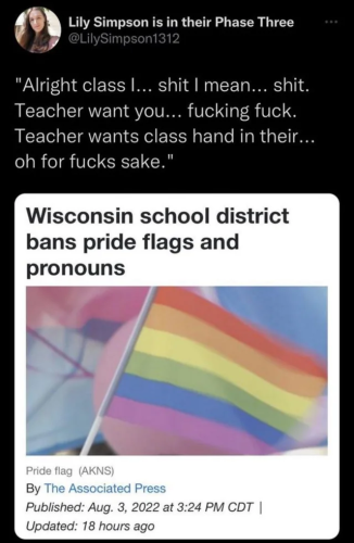 A news article titled "Wisconsin school district bans pride flags and pronouns" which got retweeted with it saying "Alright class I... shit I mean... shit. Teacher want you... fucking fuck. Teacher wants class hand in their... oh for fucks sake".