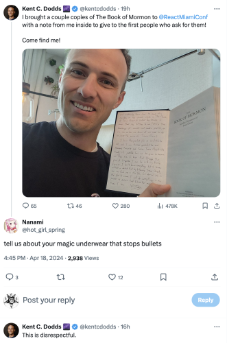 Mormon React guy takes personalised copies of the Book Of Mormon to React Conf Miami, announces on Twitter.

Reply reads "tell us about your magic underwear that stops bullets".

God Botherer React guy replies: "This is disrespectful"