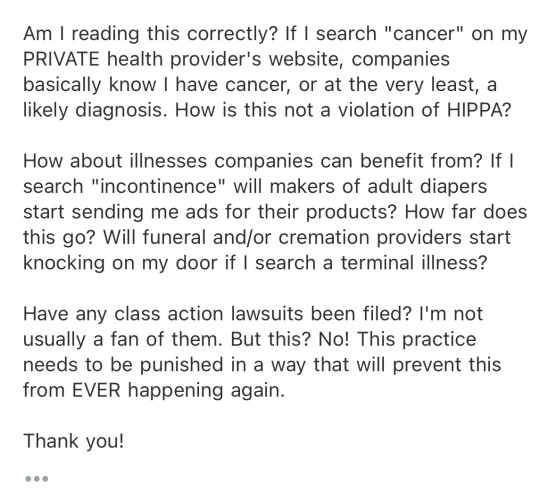 an email, which reads in full: 

"Am I reading this correctly? If I search "cancer" on my PRIVATE health provider's website, companies basically know I have cancer, or at the very least, a likely diagnosis. How is this not a violation of HIPPA? 

How about illnesses companies can benefit from? If I search "incontinence" will makers of adult diapers start sending me ads for their products? How far does this go? Will funeral and/or cremation providers start knocking on my door if I search a terminal illness? 

Have any class action lawsuits been filed? I'm not usually a fan of them. But this? No! This practice needs to be punished in a way that will prevent this from EVER happening again. 

Thank you!"