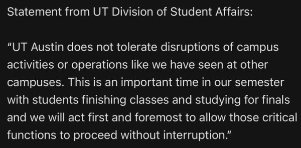 Statement from UT (University of Texas) Division of Student Affairs:
"UT Austin does not tolerate disruptions of campus activities or operations like we have seen at other campuses.  This is an important time in our semester with students finishing classes and studying for finals and we will act first and foremost to allow those critical functions to proceed without interruption.