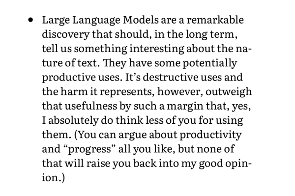 Large Language Models are a remarkable discovery that should, in the long term, tell us something interesting about the nature of text. They have some potentially productive uses. It’s destructive uses and the harm it represents, however, outweigh that usefulness by such a margin that, yes, I absolutely do think less of you for using them. (You can argue about productivity and “progress” all you like, but none of that will raise you back into my good opinion.)