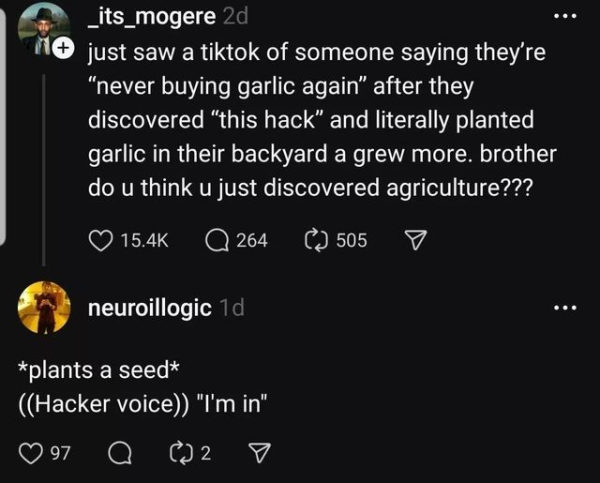 _its_mogere

just saw a tiktok of someone saying they're “never buying garlic again” after they discovered “this hack” and literally planted garlic in their backyard a grew more. brother do u think u just discovered agriculture???

neuroillogic

*plants a seed*
((Hacker voice)) "I'm in"
