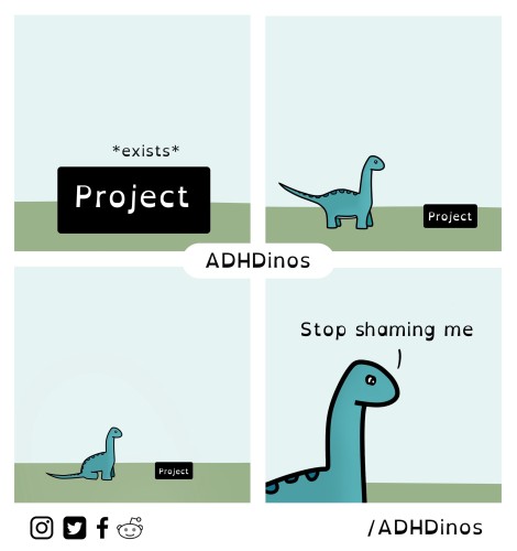 A four-panel comic featuring a simple cartoon dinosaur and a black rectangle with the word “Project” on it. The first panel shows the rectangle with the word “Project” and an asterisk notation “exists”. In the second panel, the dinosaur is looking at the rectangle labeled “Project” from a distance. The third panel shows the dinosaur walking away from the “Project” label, which is now smaller, implying a lack of attention to it. In the fourth and final panel, the dinosaur, now facing us, says “Stop shaming me”, suggesting a response to an implied criticism for being distracted or not focusing on the project. The overall theme seems to playfully address the challenges of staying focused on tasks, a common issue for individuals with ADHD. The bottom of the comic has the text “ADHDinos” and icons indicating social media platforms such as Instagram, Twitter, Facebook, and Reddit, with “/ADHDinos” which could suggest the name of the artist or the comic series related to ADHD themes.