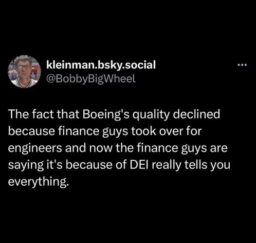 Skeet from Kleinman.bsky.social aka @BobbyBigWheel

"The fact that Boeing's quality declined because finance guys took over for engineers and now the finance guys are saying it's because of DEI really tells you everything."