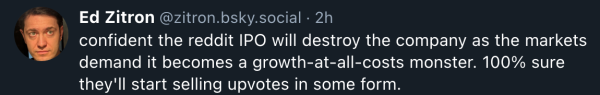Ed Zitron @zitron.bsky.social
confident the reddit IPO will destroy the company as the markets demand it becomes a growth-at-all-costs monster. 100% sure they'll start selling upvotes in some form.