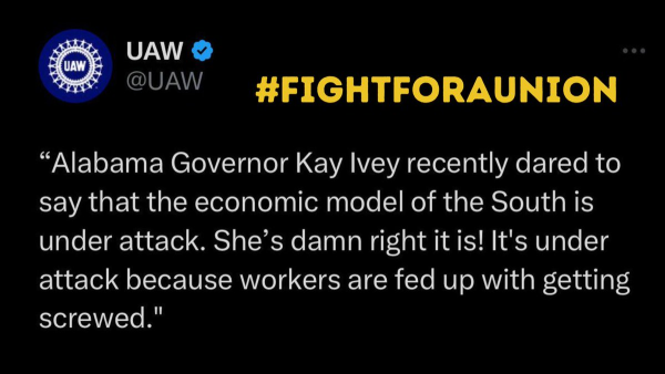 FIGHT FOR A UNION  

“Alabama Governor Kay Ivey recently dared to say that the economic model of the South is under attack. She’s damn right itis! It's under attack because workers are fed up with getting screwed." 