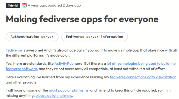 Making fediverse apps for everyone
Fediverse is awesome! And it’s also a huge pain if you want to make a simple app that plays nice with all the different platforms it’s made up of.

Yes, there are standards, like ActivityPub, sure. But there is a lot of technologies being used to build the fediverse software, and they’re not necessarily all compatible, at least not without a bit of effort.

Here’s everything I’ve learned from my experience building my fediverse connections data visualization and other projects.

I will focus on some of the most popular platforms, and I intend to keep this article updated, so if I’m missing anything, please do let me know.