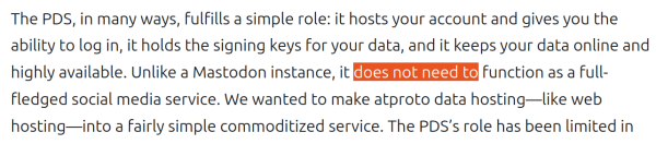 "The PDS, in many ways, fulfills a simple role: it hosts your account and gives you the ability to log in, it holds the signing keys for your data, and it keeps your data online and highly available. Unlike a Mastodon instance, it [begin emphasis] does not need to [end emphasis] function as a full-fledged social media service. We wanted to make atproto data hosting—like web hosting—into a fairly simple commoditized service. "