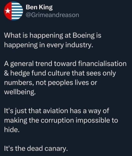 Ben King @Grimeandreason

What is happening at Boeing is happening in every industry. A general trend toward financialisation & hedge fund culture that sees only numbers, not peoples lives or wellbeing. It's just that aviation has a way of making the corruption impossible to hide. It's the dead canary.