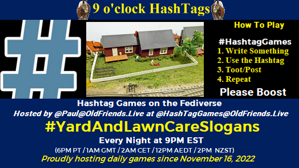 Poster Meme announcing New Game

Featured image, large blue hashTag and 
Text:
 9 o'clock Hashtag

How to play
#HashTagGames

 Write something awesome, Use the Hashtag, Toot/Post and Repeat!

Please Boost

Hashtag Games on Mastodon and the entire Fediverse.

 hosted by @paul@OldFriends.Live
#YardAndLawnCareSlogans

Every Night, 9PM EST, (6PM PT / 1AM GMT / 2AM CET / 12PM AEDT / 2PM  NZST)
Proudly hosting daily games since November 16, 2022