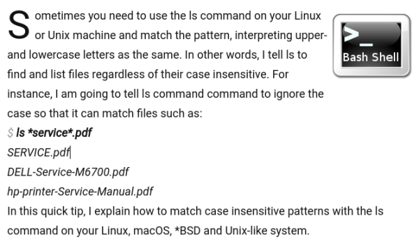 Sometimes you need to use the ls command on your Linux or Unix machine and match the pattern, interpreting upper- and lowercase letters as the same. In other words, I tell ls to find and list files regardless of their case insensitive. For instance, I am going to tell ls command command to ignore the case so that it can match files such as:
```
ls *service*.pdf
```
SERVICE.pdf
DELL-Service-M6700.pdf
hp-printer-Service-Manual.pdf

In this quick tip, I explain how to match case insensitive patterns with the ls command on your Linux, macOS, *BSD and Unix-like system.