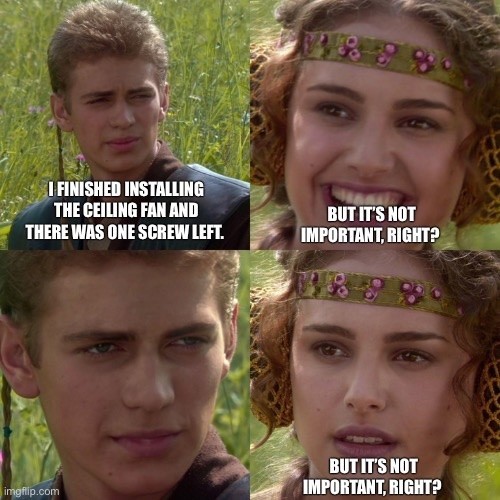 A four-panel Star Wars meme. The first panel is Anakin Skywalker staring to the left, in conversation, with the text: “I finished installing the ceiling fan and there was only one screw left.” The next panel Padme is smiling, looking happy, saying “but it’s not important, right?”  The third panel is a zoom in on the Anakin’s face, implying that her statement is false and there is no text. The final panel is Padme looking crestfallen, saying “but it’s not important, right?”