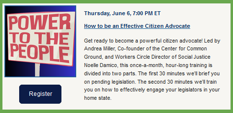 Power to the People
 Thursday, June 6, 7:00 PM ET
How to be an Effective Citizen Advocate

Get ready to become a powerful citizen advocate! Led by Andrea Miller, Co-founder of the Center for Common Ground, and Workers Circle Director of Social Justice Noelle Damico, this once-a-month, hour-long training is divided into two parts. The first 30 minutes we’ll brief you on pending legislation. The second 30 minutes we’ll train you on how to effectively engage your legislators in your home state.  
