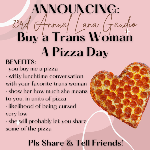 Announcing:
23rd Annual Lana Gaudio
Buy a Trans Woman a Pizza Day

BENEFITS:
- you buy me a pizza
- witty conversation with your favorite trans woman
- show her how much she means to you, in units of pizza
- likelihood of being cursed very low
- she will probably let you share some of the pizza 

Pls Share & Tell Friends! 