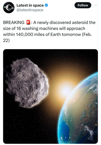 From X/Twitter account: Latest in space & @latestinspace Follow BREAKING : A newly discovered asteroid the size of 16 washing machines will approach within 140,000 miles of Earth tomorrow (Feb. 22). There is a picture of the asteroid passing by Earth.