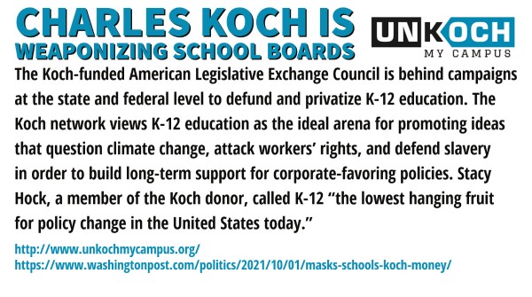 CHARLES KOCH IS WEAPONIZING SCHOOL BOARDS
The Koch-funded American Legislative Exchange Council is behind campaigns at the state and federal level to defund and privatize K-12 education. The Koch network views K-12 education as the ideal arena for promoting ideas that question climate change, attack workers’ rights, and defend slavery in order to build long-term support for corporate-favoring policies. Stacy Hock, a Koch donor, called K-12 “the lowest hanging fruit for policy change in the United States today.”
http://www.unkochmycampus.org/ 

https://www.washingtonpost.com/politics/2021/10/01/masks-schools-koch-money/