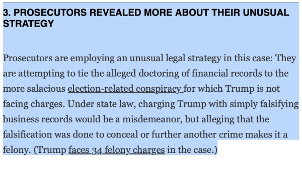 3. PROSECUTORS REVEALED MORE ABOUT THEIR UNUSUAL STRATEGY
Prosecutors are employing an unusual legal strategy in this case: They are attempting to tie the alleged doctoring of financial records to the more salacious election-related conspiracy for which Trump is not facing charges. Under state law, charging Trump with simply falsifying business records would be a misdemeanor, but alleging that the falsification was done to conceal or further another crime makes it a felony. (Trump faces 34 felony charges in the case.)