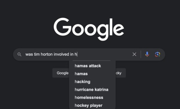 Google search autocomplete interface trying to help me autocomplete "Was Tim Horton involved in..." with the following suggestions: hamas attack, hamas, hacking, hurricane katrina, homelessness, hockey player.