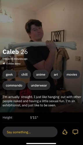 This is an online dating profile from a guy named Caleb that states:


I'm actually straight. I just like hanging out with other  people naked and having a little sexual fun. I'm an exhibitionist, and just like to be seen. I'm 5'11" Say something... ‘_‘ 

In his picture he's also carrying a large bone.