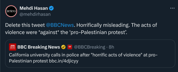 Mehdi Hasan
@mehdirhasan
Delete this tweet 
@BBCNews
. Horrifically misleading. The acts of violence were *against* the ‘pro-Palestinian protest’.
Quote
BBC Breaking News

@BBCBreaking
·
8h
California university calls in police after "horrific acts of violence" at pro-Palestinian protest https://bbc.in/4djicyy