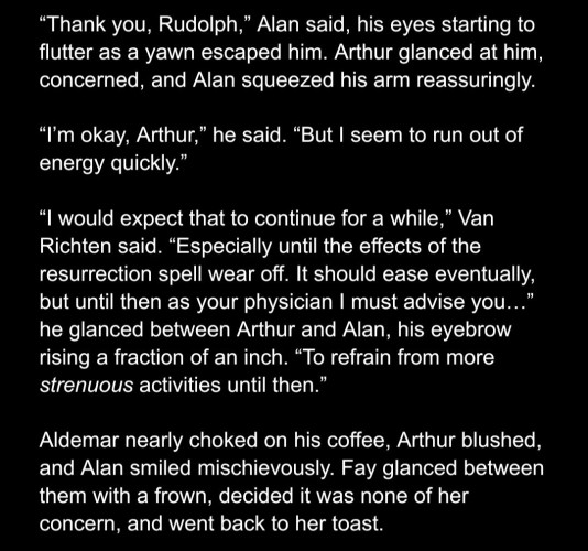 “Thank you, Rudolph,” Alan said, his eyes starting to flutter as a yawn escaped him. Arthur glanced at him, concerned, and Alan squeezed his arm reassuringly. 

“I’m okay, Arthur,” he said. “But I seem to run out of energy quickly.”

“I would expect that to continue for a while,” Van Richten said. “Especially until the effects of the resurrection spell wear off. It should ease eventually, but until then as your physician I must advise you…” he glanced between Arthur and Alan, his eyebrow rising a fraction of an inch. “To refrain from more strenuous activities until then.”

Aldemar nearly choked on his coffee, Arthur blushed, and Alan smiled mischievously. Faye glanced between them with a frown, decided it was none of her concern, and went back to her toast.
