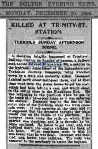 Newspaper article: Killed at Trinity Street Station. Terrible Sunday Afternoon Scene.
A shocking fatality happened at Trinity St Railway Station on Sunday afternoon, a Salford man named Edward Fitzpatrick (48), a painter in the hydraulic department of the Lancashire and Yorkshire Railway Company, being knocked down by a train and instantly killed. Deceased finished work about half past three, and at that time went from the power house to get his coat, which had been left in a van, and which stood in the siding close to the Blackburn line.  He was returning to the platform when he got in the track of a Liverpool train as it was entering the station. Deceased was on the line on the outer side of the platform when the train came into view. It was snowing at the time, and it is supposed that the deceased thought the train would run on the inside of the platform. It however came along the rails on which Fitzpatrick was standing, and it is thought he became confused. He failed to get clear, and was knocked down, the engine striking the back of his head. When assistance went to him, it was found that he was dead. Deceased was married, and leaves nine children. The body was removed to the mortuary to await the inquest.
