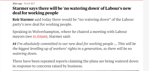 39m ago 16.44 BST 
 Starmer says there will be 'no watering down' of Labour's new 
 deal for working people 
 Keir Starmer said today there would be "no watering down" of the Labour 
 party's new deal for working people. 
 Speaking in Wolverhampton, where he chaired a meeting with Labour 
 mayors (see 11.02am), Starmer said: 
 I'm absolutely committed to our new deal for working people ... This will be 
 the biggest levelling up of workers' rights in a generation, so there will be no 
 watering down. 
 There have been repeated reports claiming the plans are being watered down 
 in response to concerns raised by business.
