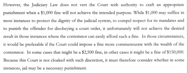 However, the Judiciary Law does not vest the Court with authority to craft an appropriate punishment when a $1,000 fine will not achieve the intended purpose. While $1,000 may suffice in most instances to protect the dignity of the judicial system, to compel respect for its mandates and to punish the offender for disobeying a court order, it unfortunately will not achieve the desired result in those instances where the contemnor can easily afford such a fine. In those circumstances, it would be preferable if the Court could impose a fine more commensurate with the wealth of the contemnor. In some cases that might be a $2,500 fine, in other cases it might be a fine of $150,000.
Because this Court is not cloaked with such discretion, it must therefore consider whether in some instances, jail may be a necessary punishment.