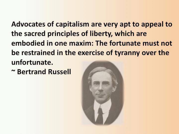 Advocates of capitalism are very apt to appeal to the sacred principles of liberty, which are embodied in one maxim: The fortunate must not be restrained in the exercise of tyranny over the unfortunate. 

~ Bertrand Russell 