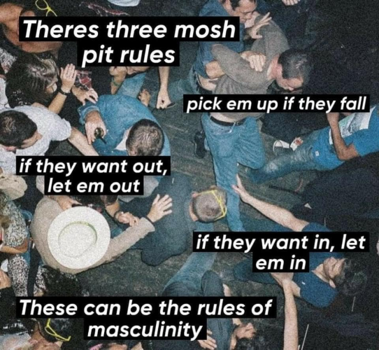 Image: People moshing in a mosh pit

There's three mosh pit rules

- pick em up if they fall
- if they want out, let em out
- if they want in, let em in

These can be the rules of masculinity