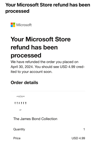 Your Microsoft Store refund has been processed
We have refunded the order you placed on April 30, 2024. You should see USD 4.99 credited to your account soon.
Order details

The James Bond Collection
Quantity	1
Price	USD 4.99