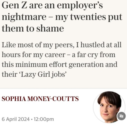 Gen Z are an employer's
nightmare - my twenties put
them to shame
Like most of my peers, I hustled at all
hours for my career - a far cry from
this minimum effort generation and
their 'Lazy Girl jobs'
SOPHIA MONEY-COUTTS
6 April 2024 • 12:00pm