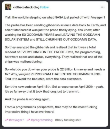 Y'all, the world is sleeping on what NASA just pulled off with Voyager 1.

The probe has been sending gibberish science data back to Earth, and scientists feared it was just the probe finally dying.  You know, after working for 50 GODDAMN YEARS and LEAVING THE GODDAMN SOLAR SYSTEM and STILL CHURNING OUT GODDAMN DATA.

So they analyzed the gibberish and realized that it was a total readout of EVERYTHING ON THE PROBE.  Data, the programming, hardware specs and status, everything.  They realized that one of the chips was malfunctioning.

So what do you do when your probe is 22 billion km away and needs a fix?  Why, you just REPROGRAM THAT ENTIRE GODDAMN THING.  Told it to avoid the bad chip, store the data elsewhere.

Sent the new code on April 18th. Got a response on April 20th - yeah, it's so far away that it took that long just to transmit.

And the probe is working again.

From a programmer's perspective, that may be the most fucking impressive thing I have ever heard.