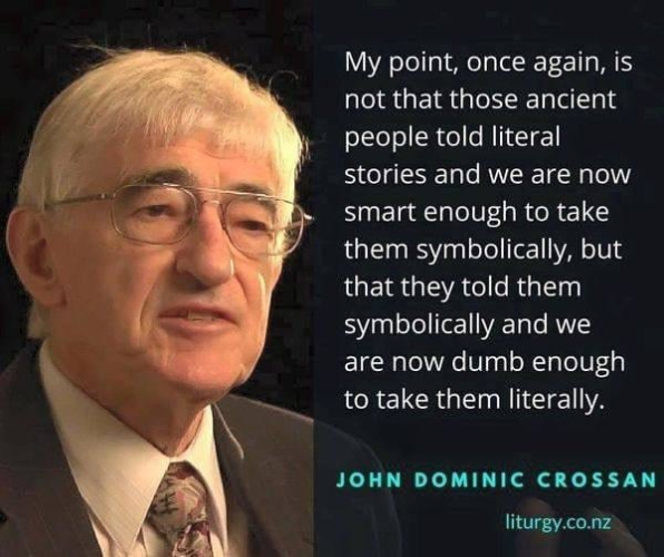 My point, once again, is not that those ancient people told literal stories and we are now smart enough to take them symbolically, but that they told them symbolically and we are now dumb enough to take them literally.

-- John Dominic Crossan
liturgy.co.nz