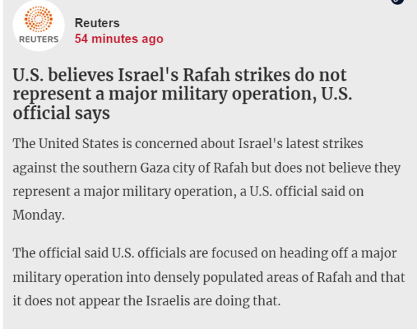textshot 

"Reuters
54 minutes ago
U.S. believes Israel's Rafah strikes do not represent a major military operation, U.S. official says
The United States is concerned about Israel's latest strikes against the southern Gaza city of Rafah but does not believe they represent a major military operation, a U.S. official said on Monday.

The official said U.S. officials are focused on heading off a major military operation into densely populated areas of Rafah and that it does not appear the Israelis are doing that."