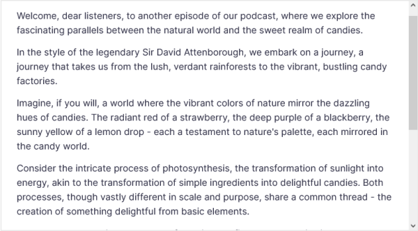 Welcome, dear listeners, to another episode of our podcast, where we explore the fascinating parallels between the natural world and the sweet realm of candies.

In the style of the legendary Sir David Attenborough, we embark on a journey, a journey that takes us from the lush, verdant rainforests to the vibrant, bustling candy factories.

Imagine, if you will, a world where the vibrant colors of nature mirror the dazzling hues of candies. The radiant red of a strawberry, the deep purple of a blackberry, the sunny yellow of a lemon drop - each a testament to nature's palette, each mirrored in the candy world.

Consider the intricate process of photosynthesis, the transformation of sunlight into energy, akin to the transformation of simple ingredients into delightful candies. Both processes, though vastly different in scale and purpose, share a common thread - the creation of something delightful from basic elements.