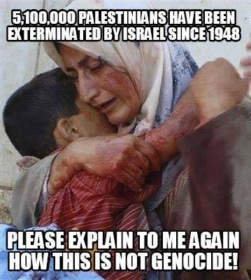 5,100,000 PALESTINIANS HAVE BEEN EXTERMINATED BY ISRAEL SINCE 1948

PLEASE EXPLAIN TO ME AGAIN HOW THIS IS NOT GENOCIDE