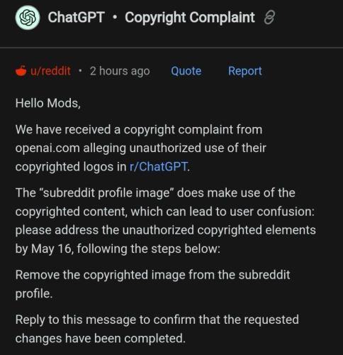 Hello Mods, We have received a copyright complaint from openai.com alleging unauthorized use of their copyrighted logos in r/ChatGPT. The "subreddit profile image" does make use of the copyrighted content, which can lead to user confusion: please address the unauthorized copyrighted elements by May 16, following the steps below: Remove the copyrighted image from the subreddit profile. Reply to this message to confirm that the requested changes have been completed.