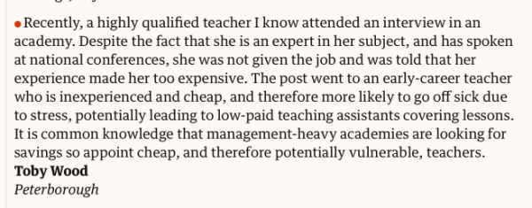 Letter:

Recently, a highly qualified teacher I know attended an interview in an academy. Despite the fact that she is an expert in her subject, and has spoken at national conferences, she was not given the job and was told that her experience made her too expensive. The post went to an early-career teacher who is inexperienced and cheap, and therefore more likely to go off sick due to stress, potentially leading to low-paid teaching assistants covering lessons. It is common knowledge that management-heavy academies are looking for savings so appoint cheap, and therefore potentially vulnerable, teachers.
Toby Wood
Peterborough