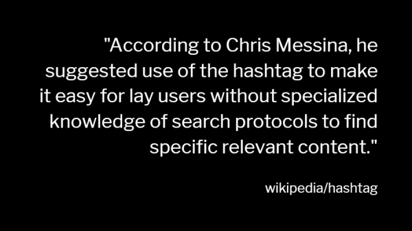 "According to Chris Messina, he suggested use of the hashtag to make it easy for lay users without specialized knowledge of search protocols to find specific relevant content."