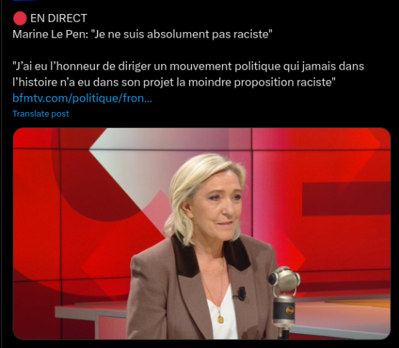 Capture d'écran : 

Marine Le Pen: "Je ne suis absolument pas raciste” “ai eu l'honneur de diriger un mouvement politique qui jamais dans l'histoire n'a eu dans son projet la moindre proposition raciste” 
