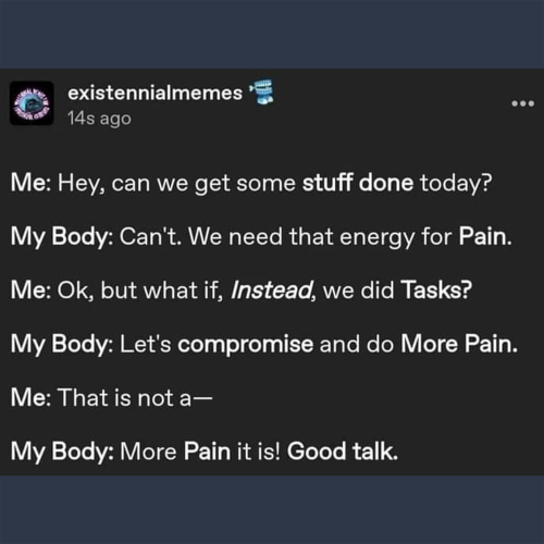 Me: Hey, can we get some stuff done today?

My Body: Can't. We need that energy for Pain.

Me: Ok, but what if, Instead, we did Tasks?

My Body: Let's compromise and do More Pain.

Me:That is not a----

My Body: More Pain it is! Good Talk.
