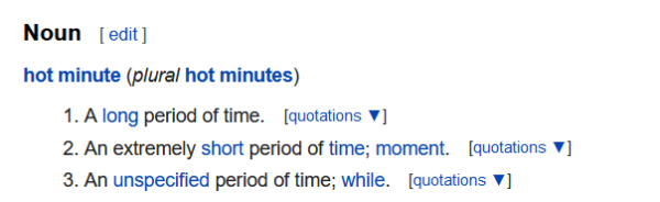 Noun

hot minute (plural hot minutes) 1. A long period of time.  
2. An extremely short period of time; moment.
3. An unspecified period of time; while.