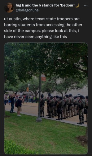 Twitter user big b and the b stands for ‘bedour’ ) @balagonline says ut austin, where texas state troopers are barring students from accessing the other side of the campus. please look at this, i have never seen anything like this 

Photo shows several rows of uniformed state troopers standing on the yellow-brick pedestrian path facing protestors