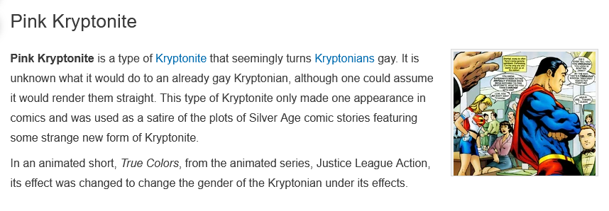 Pink Kryptonite is a type of Kryptonite that seemingly turns Kryptonians gay. It is unknown what it would do to an already gay Kryptonian, although one could assume it would render them straight. This type of Kryptonite only made one appearance in comics and was used as a satire of the plots of Silver Age comic stories featuring some strange new form of Kryptonite.  In an animated short, True Colors, from the animated series, Justice League Action, its effect was changed to change the gender of the Kryptonian under its effects.